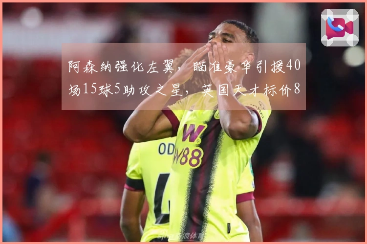 阿森纳强化左翼，瞄准豪华引援40场15球5助攻之星，英国天才标价8000万镑