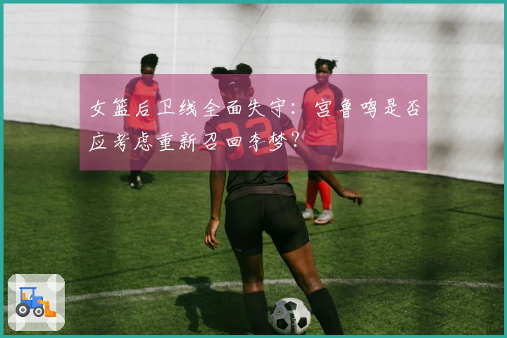 女篮后卫线全面失守：宫鲁鸣是否应考虑重新召回李梦？