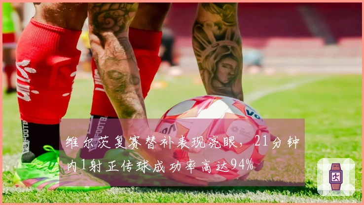 维尔茨复赛替补表现亮眼，21分钟内1射正传球成功率高达94%