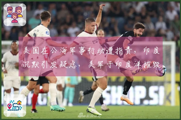 美国在公海军事行动遭指责，印度沉默引发疑虑，美军于印度洋摧毁伊朗军舰