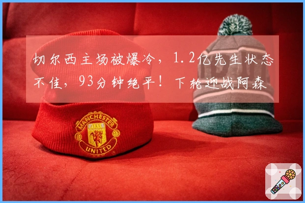 切尔西主场被爆冷，1.2亿先生状态不佳，93分钟绝平！下轮迎战阿森纳