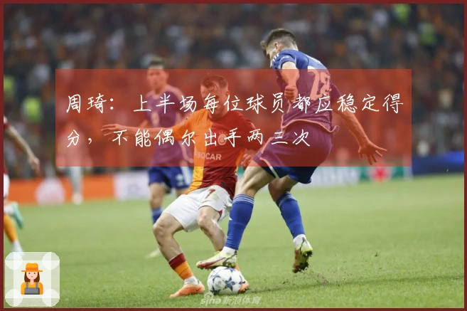 周琦：上半场每位球员都应稳定得分，不能偶尔出手两三次