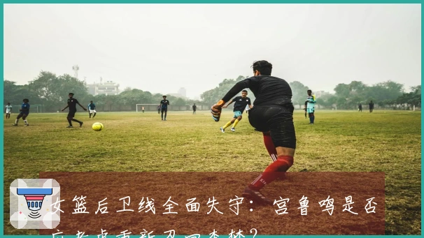 女篮后卫线全面失守：宫鲁鸣是否应考虑重新召回李梦？