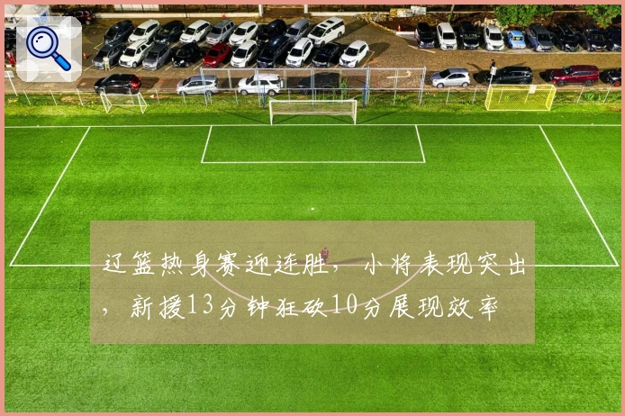 辽篮热身赛迎连胜，小将表现突出，新援13分钟狂砍10分展现效率
