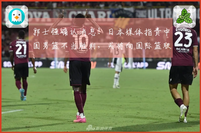 郭士强确认消息！日本媒体指责中国男篮不当胜利，或将向国际篮联投诉