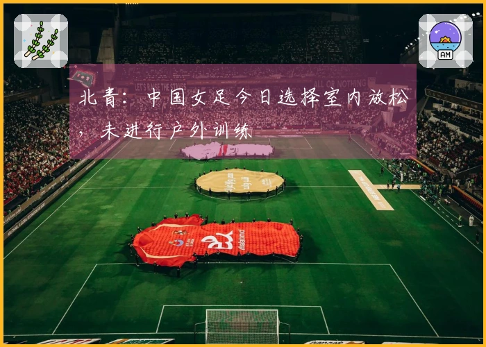 北青：中国女足今日选择室内放松，未进行户外训练