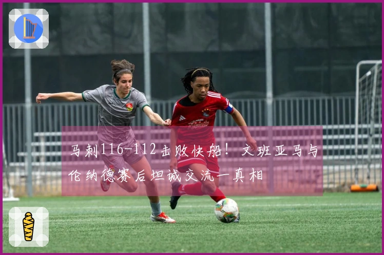 马刺116-112击败快船！文班亚马与伦纳德赛后坦诚交流一真相