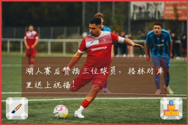 湖人赛后赞扬三位球员,格林对库里送上祝福!