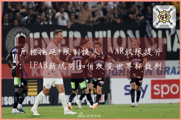 严控拖延+限制换人，VAR权限提升：IFAB新规将如何改变世界杯裁判执法？