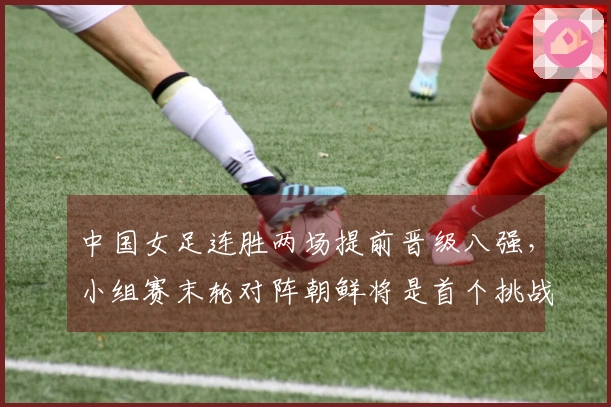 中国女足连胜两场提前晋级八强，小组赛末轮对阵朝鲜将是首个挑战