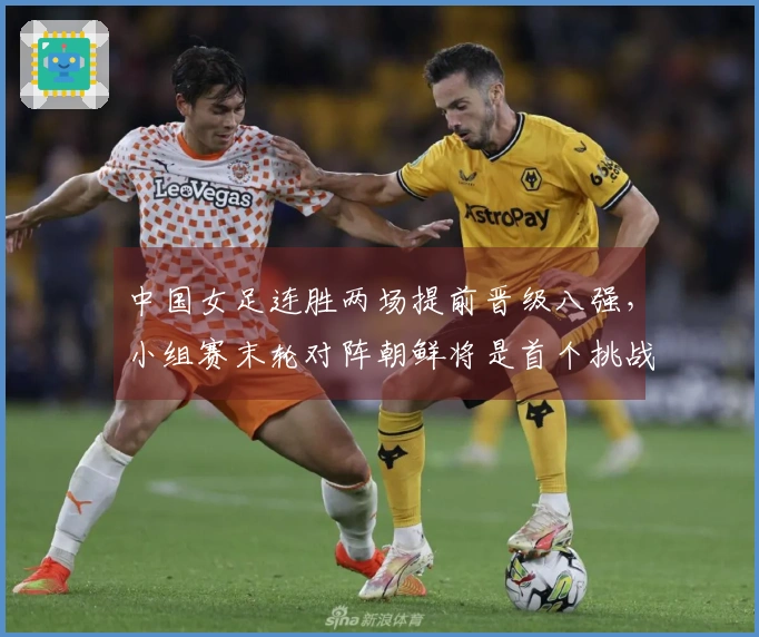 中国女足连胜两场提前晋级八强，小组赛末轮对阵朝鲜将是首个挑战
