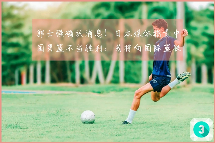 郭士强确认消息！日本媒体指责中国男篮不当胜利，或将向国际篮联投诉